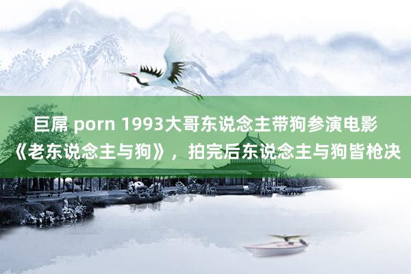 巨屌 porn 1993大哥东说念主带狗参演电影《老东说念主与狗》，拍完后东说念主与狗皆枪决