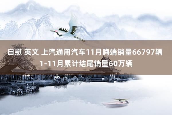 自慰 英文 上汽通用汽车11月晦端销量66797辆 1-11月累计结尾销量60万辆