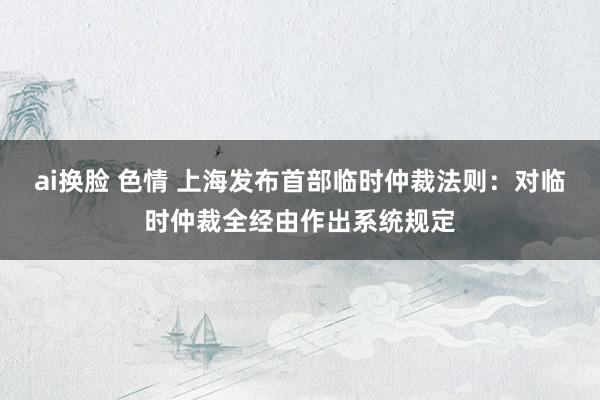 ai换脸 色情 上海发布首部临时仲裁法则：对临时仲裁全经由作出系统规定