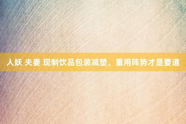 人妖 夫妻 现制饮品包装减塑，重用阵势才是要道
