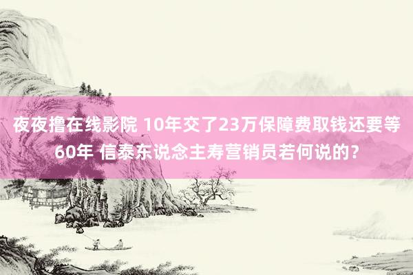 夜夜撸在线影院 10年交了23万保障费取钱还要等60年 信泰东说念主寿营销员若何说的？