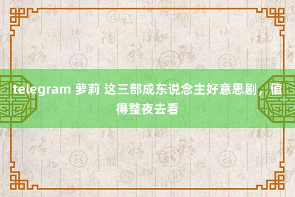 telegram 萝莉 这三部成东说念主好意思剧，值得整夜去看