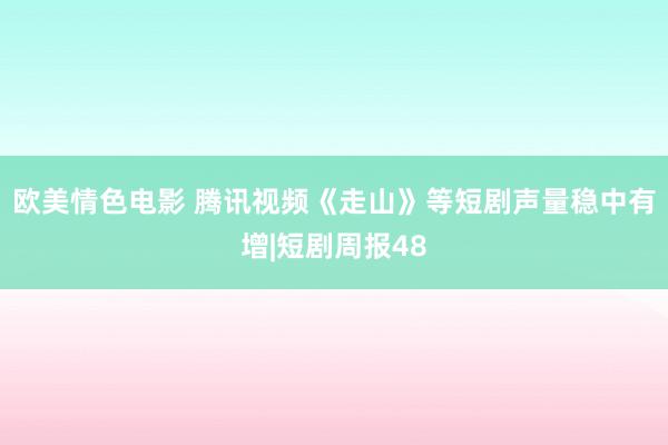 欧美情色电影 腾讯视频《走山》等短剧声量稳中有增|短剧周报48