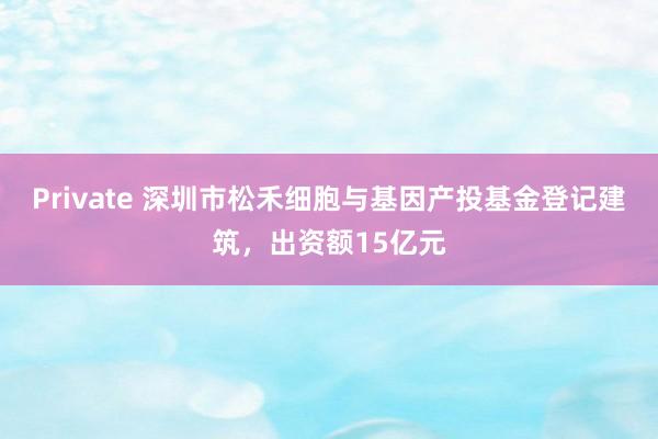Private 深圳市松禾细胞与基因产投基金登记建筑,出资额15亿元