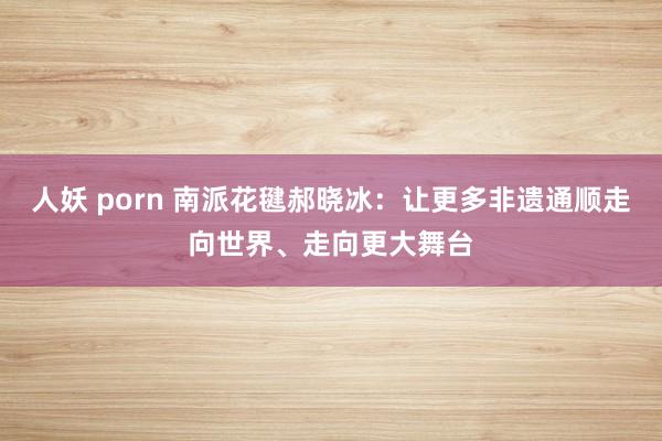人妖 porn 南派花毽郝晓冰：让更多非遗通顺走向世界、走向更大舞台