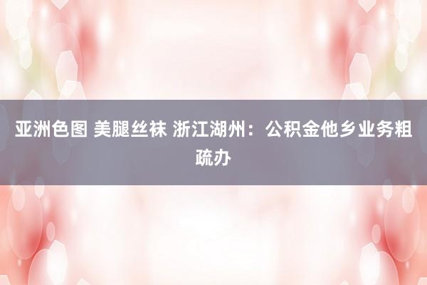 亚洲色图 美腿丝袜 浙江湖州:公积金他乡业务粗疏办