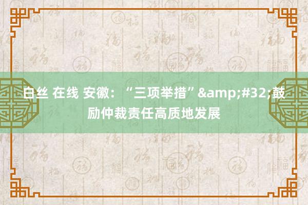 白丝 在线 安徽：“三项举措”&#32;鼓励仲裁责任高质地发展