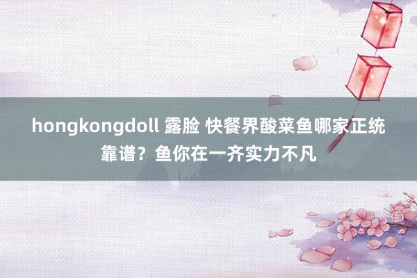 hongkongdoll 露脸 快餐界酸菜鱼哪家正统靠谱？鱼你在一齐实力不凡