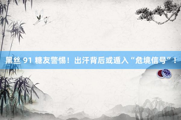 黑丝 91 糖友警惕！出汗背后或遁入“危境信号”！