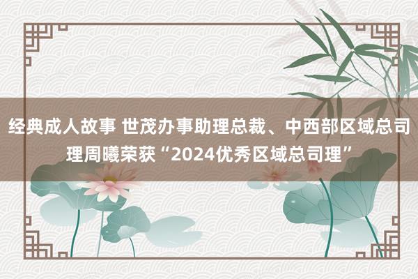 经典成人故事 世茂办事助理总裁、中西部区域总司理周曦荣获“2024优秀区域总司理”