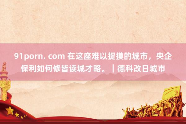 91porn. com 在这座难以捉摸的城市，央企保利如何修皆读城才略。︱德科改日城市