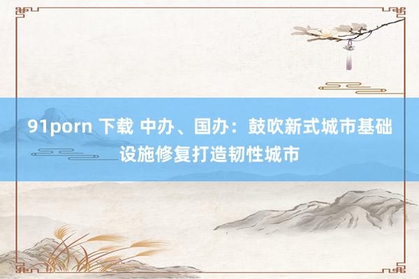 91porn 下载 中办、国办：鼓吹新式城市基础设施修复打造韧性城市