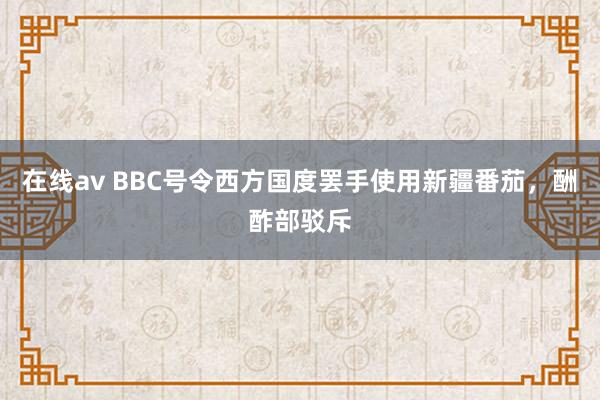 在线av BBC号令西方国度罢手使用新疆番茄，酬酢部驳斥