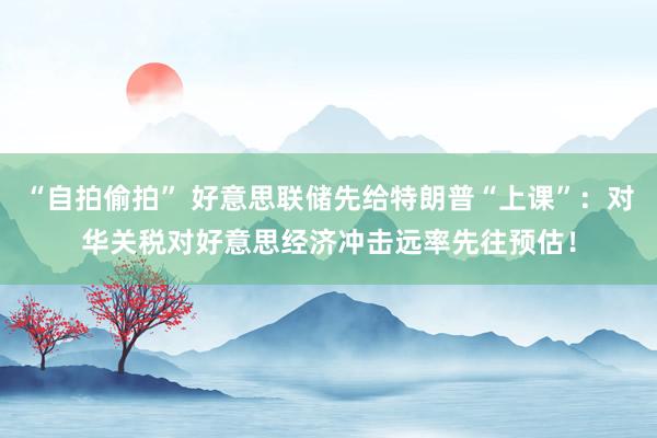“自拍偷拍” 好意思联储先给特朗普“上课”：对华关税对好意思经济冲击远率先往预估！