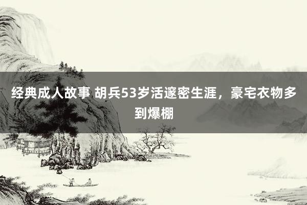 经典成人故事 胡兵53岁活邃密生涯，豪宅衣物多到爆棚