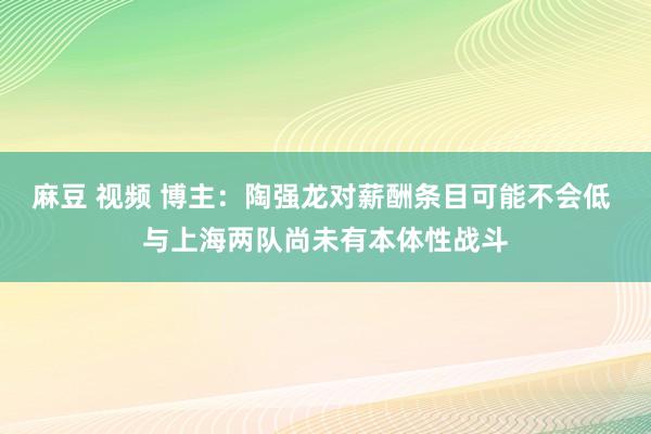 麻豆 视频 博主:陶强龙对薪酬条目可能不会低 与上海两队尚未有本体性战斗