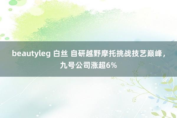 beautyleg 白丝 自研越野摩托挑战技艺巅峰，九号公司涨超6%