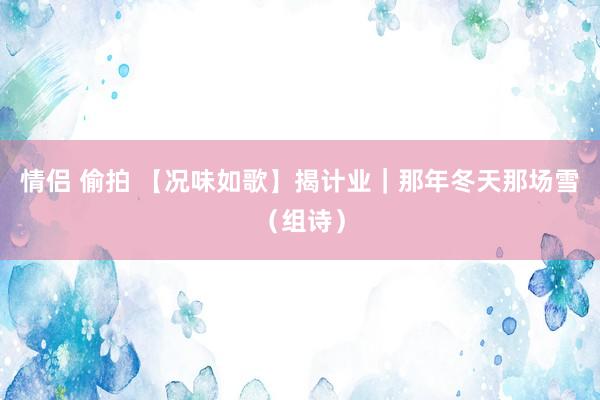 情侣 偷拍 【况味如歌】揭计业｜那年冬天那场雪（组诗）