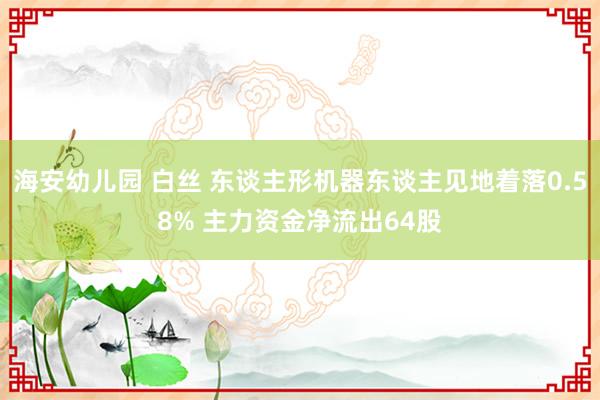 海安幼儿园 白丝 东谈主形机器东谈主见地着落0.58% 主力资金净流出64股
