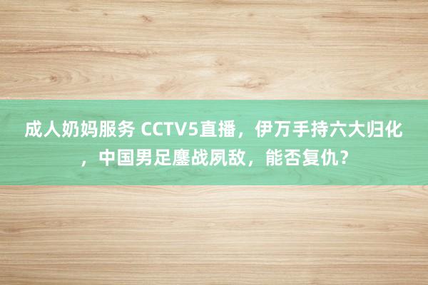 成人奶妈服务 CCTV5直播，伊万手持六大归化，中国男足鏖战夙敌，能否复仇？