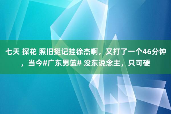七天 探花 照旧挺记挂徐杰啊，又打了一个46分钟，当今#广东男篮# 没东说念主，只可硬