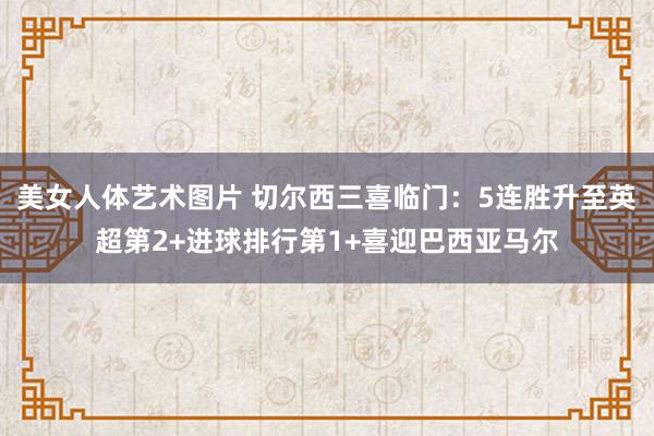 美女人体艺术图片 切尔西三喜临门：5连胜升至英超第2+进球排行第1+喜迎巴西亚马尔