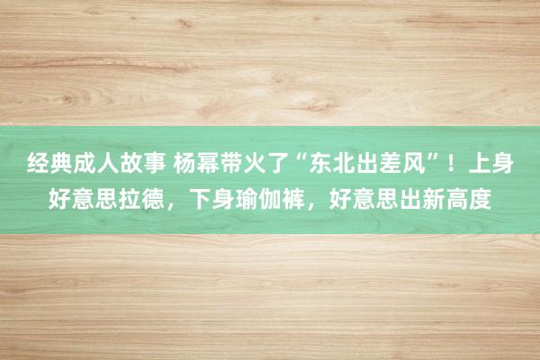 经典成人故事 杨幂带火了“东北出差风”!上身好意思拉德,下身瑜伽裤,好意思出新高度