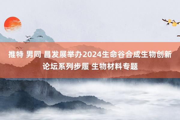 推特 男同 昌发展举办2024生命谷合成生物创新论坛系列步履 生物材料专题