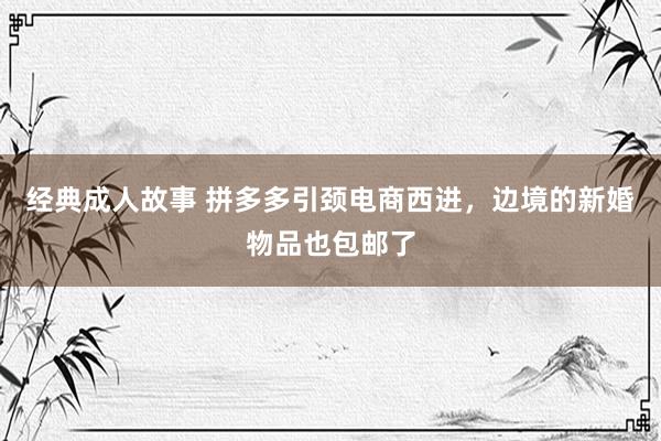 经典成人故事 拼多多引颈电商西进，边境的新婚物品也包邮了