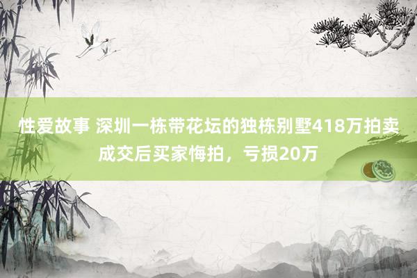 性爱故事 深圳一栋带花坛的独栋别墅418万拍卖成交后买家悔拍，亏损20万
