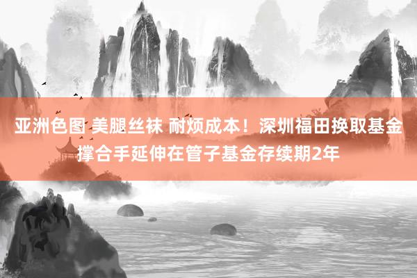 亚洲色图 美腿丝袜 耐烦成本！深圳福田换取基金撑合手延伸在管子基金存续期2年