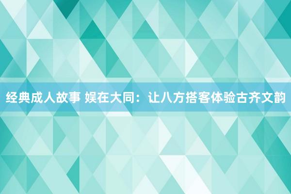 经典成人故事 娱在大同：让八方搭客体验古齐文韵