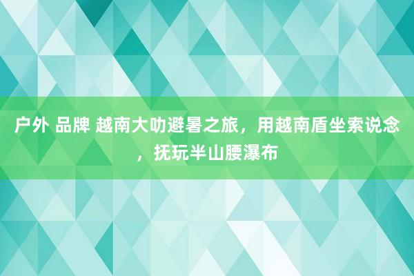 户外 品牌 越南大叻避暑之旅，用越南盾坐索说念，抚玩半山腰瀑布