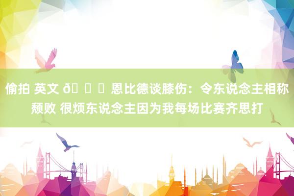 偷拍 英文 👀恩比德谈膝伤：令东说念主相称颓败 很烦东说念主因为我每场比赛齐思打