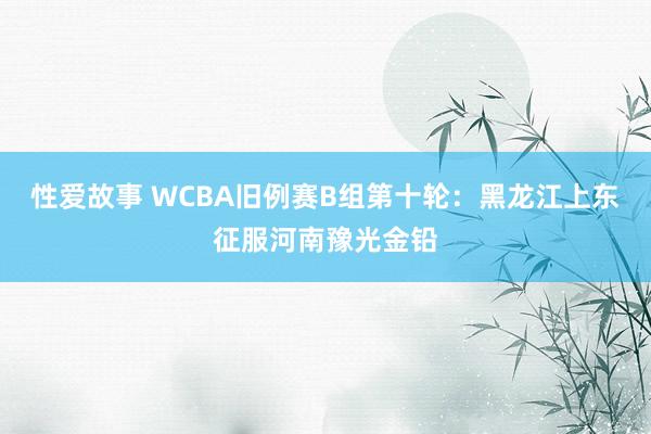 性爱故事 WCBA旧例赛B组第十轮：黑龙江上东征服河南豫光金铅