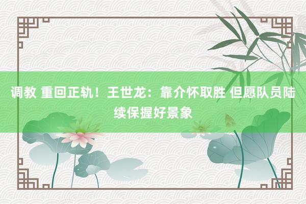 调教 重回正轨！王世龙：靠介怀取胜 但愿队员陆续保握好景象