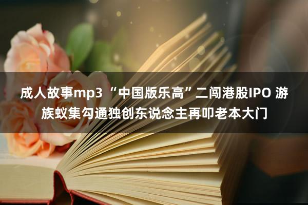 成人故事mp3 “中国版乐高”二闯港股IPO 游族蚁集勾通独创东说念主再叩老本大门