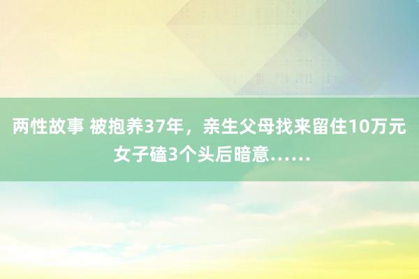 两性故事 被抱养37年，亲生父母找来留住10万元 女子磕3个头后暗意……