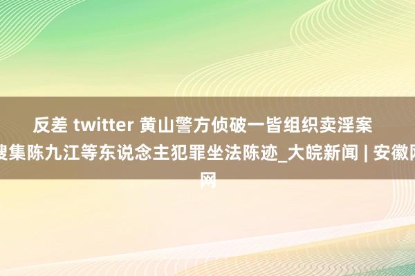 反差 twitter 黄山警方侦破一皆组织卖淫案  搜集陈九江等东说念主犯罪坐法陈迹_大皖新闻 | 