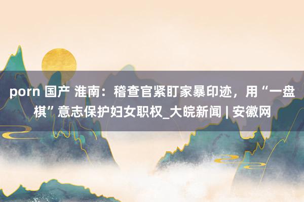 porn 国产 淮南：稽查官紧盯家暴印迹，用“一盘棋”意志保护妇女职权_大皖新闻 | 安徽网