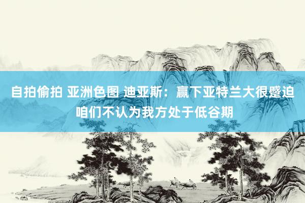自拍偷拍 亚洲色图 迪亚斯：赢下亚特兰大很蹙迫 咱们不认为我方处于低谷期