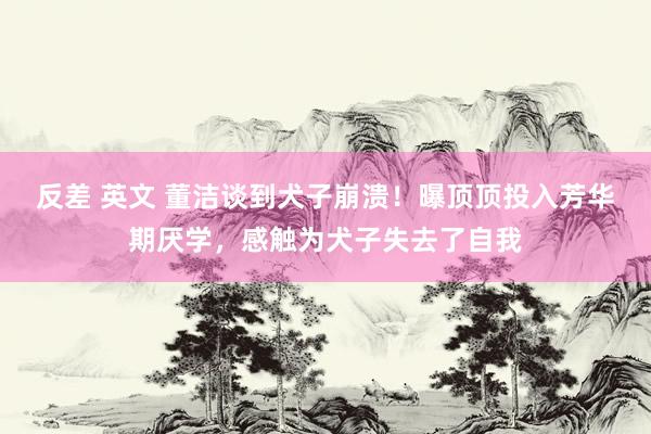 反差 英文 董洁谈到犬子崩溃！曝顶顶投入芳华期厌学，感触为犬子失去了自我