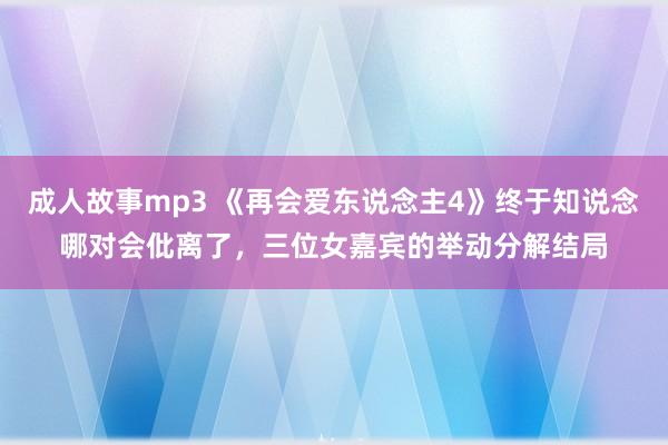 成人故事mp3 《再会爱东说念主4》终于知说念哪对会仳离了，三位女嘉宾的举动分解结局