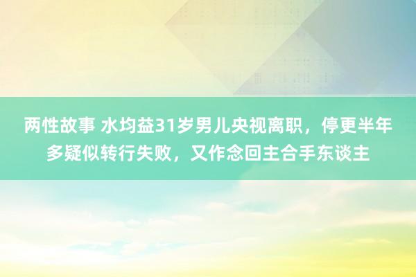 两性故事 水均益31岁男儿央视离职，停更半年多疑似转行失败，又作念回主合手东谈主