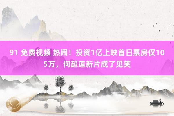 91 免费视频 热闹！投资1亿上映首日票房仅105万，何超莲新片成了见笑