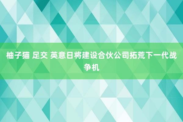柚子猫 足交 英意日将建设合伙公司拓荒下一代战争机