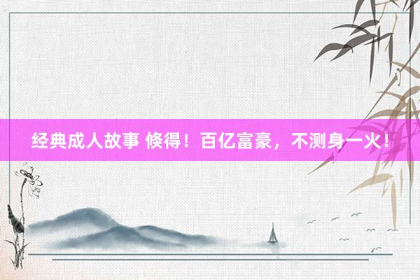 经典成人故事 倏得！百亿富豪，不测身一火！