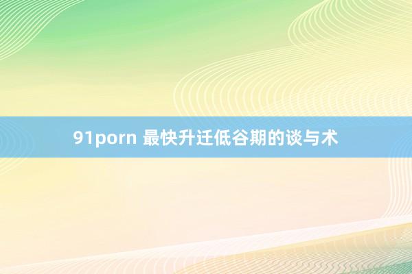 91porn 最快升迁低谷期的谈与术