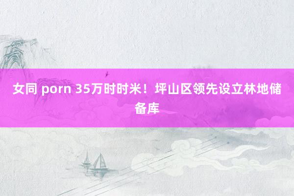 女同 porn 35万时时米！坪山区领先设立林地储备库