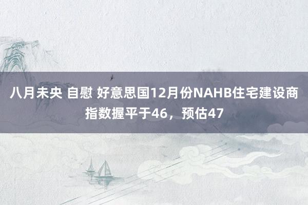 八月未央 自慰 好意思国12月份NAHB住宅建设商指数握平于46，预估47